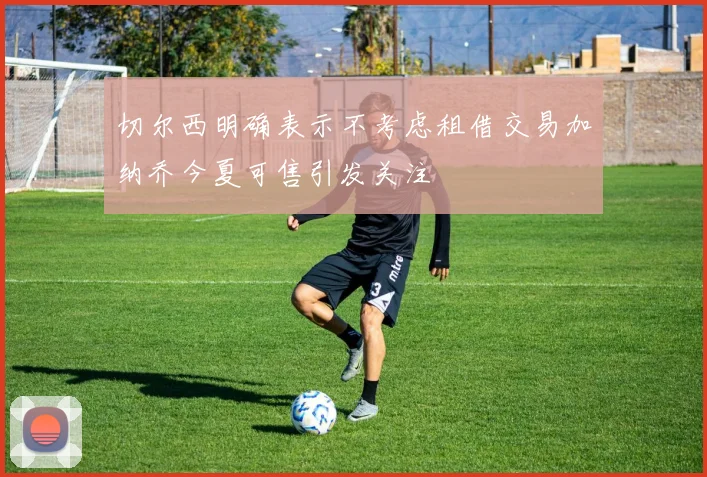 切尔西明确表示不考虑租借交易加纳乔今夏可售引发关注