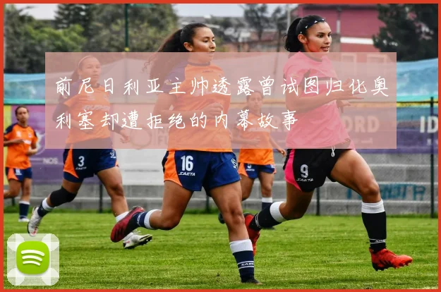前尼日利亚主帅透露曾试图归化奥利塞却遭拒绝的内幕故事