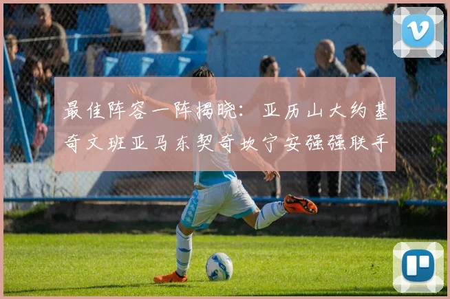 最佳阵容一阵揭晓：亚历山大约基奇文班亚马东契奇坎宁安强强联手