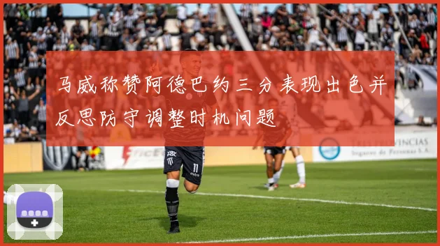 马威称赞阿德巴约三分表现出色并反思防守调整时机问题