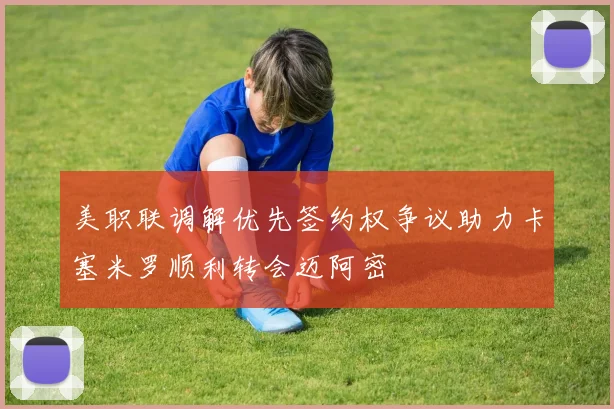 美职联调解优先签约权争议助力卡塞米罗顺利转会迈阿密