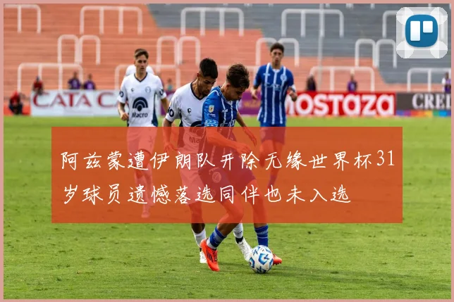 阿兹蒙遭伊朗队开除无缘世界杯31岁球员遗憾落选同伴也未入选