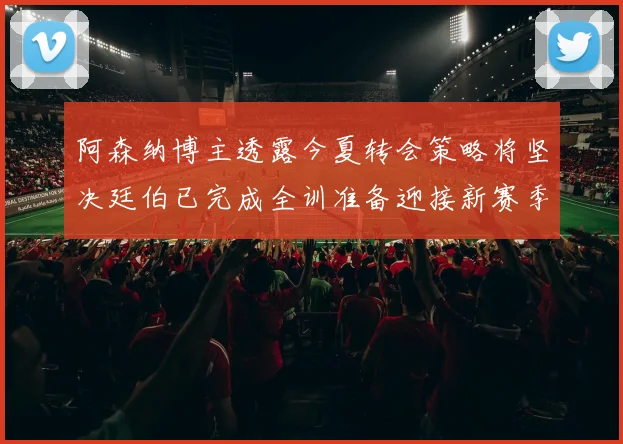 阿森纳博主透露今夏转会策略将坚决廷伯已完成全训准备迎接新赛季