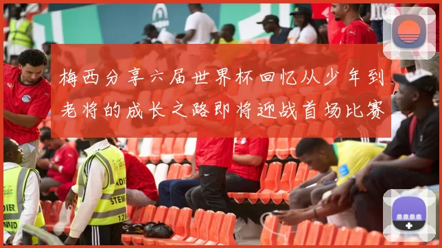 梅西分享六届世界杯回忆从少年到老将的成长之路即将迎战首场比赛