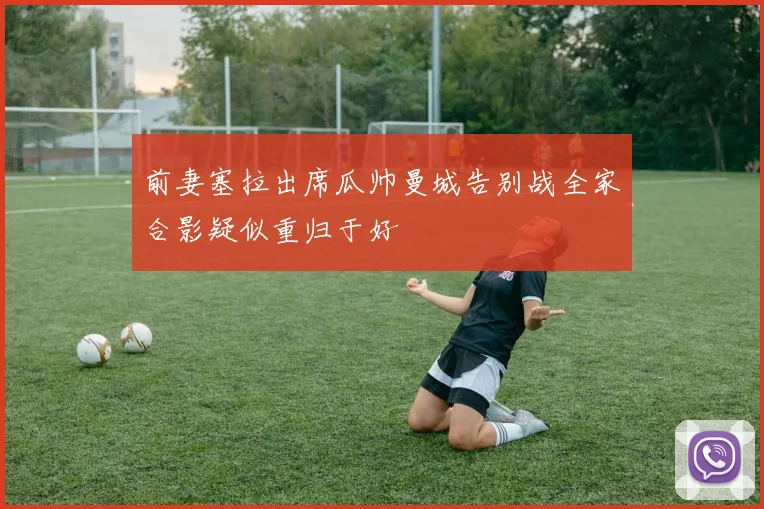 前妻塞拉出席瓜帅曼城告别战全家合影疑似重归于好
