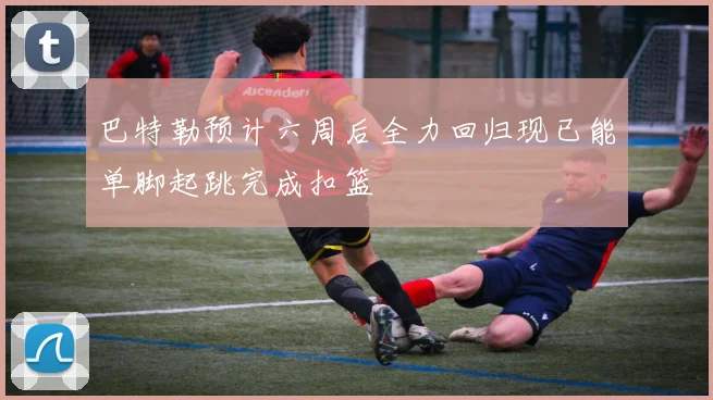 巴特勒预计六周后全力回归现已能单脚起跳完成扣篮