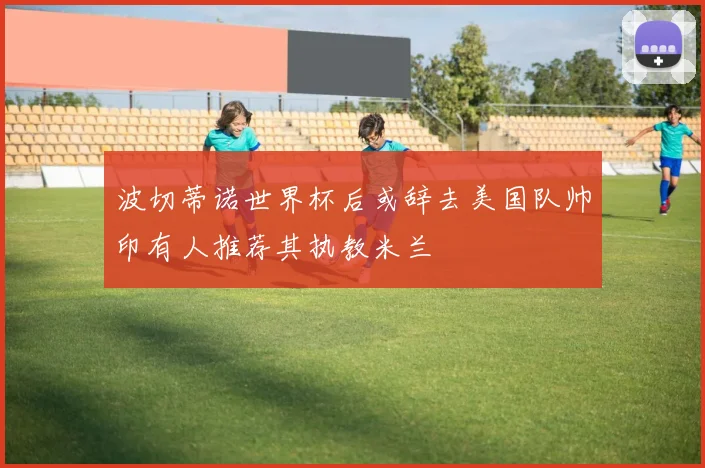 波切蒂诺世界杯后或辞去美国队帅印有人推荐其执教米兰