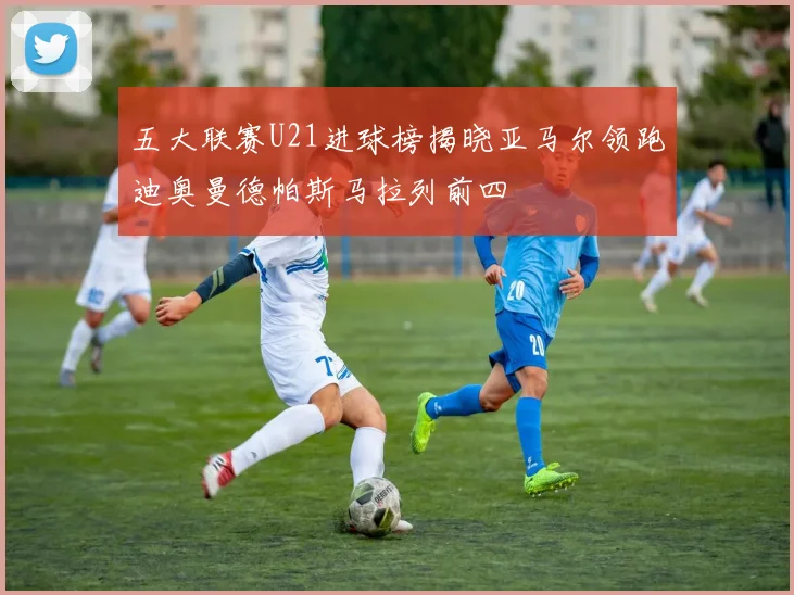 五大联赛U21进球榜揭晓亚马尔领跑迪奥曼德帕斯马拉列前四