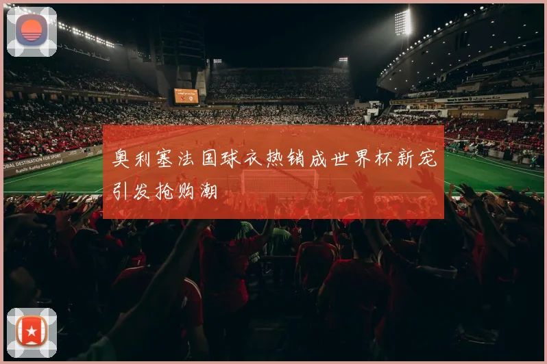 奥利塞法国球衣热销成世界杯新宠引发抢购潮