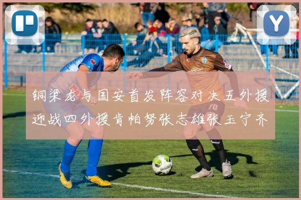 铜梁龙与国安首发阵容对决五外援迎战四外援肯帕努张志雄张玉宁齐上阵