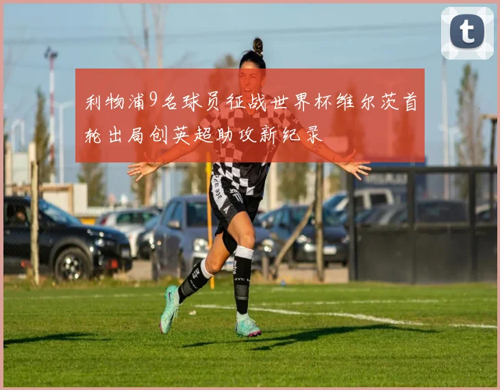 利物浦9名球员征战世界杯维尔茨首轮出局创英超助攻新纪录