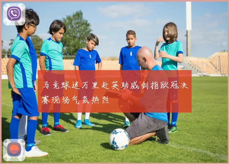 马竞球迷万里赴英助威剑指欧冠决赛现场气氛热烈
