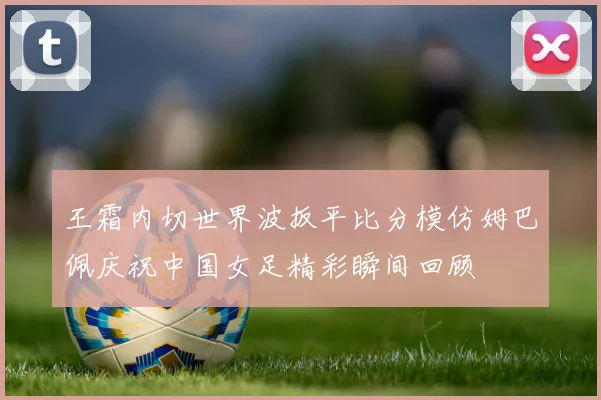 王霜内切世界波扳平比分模仿姆巴佩庆祝中国女足精彩瞬间回顾