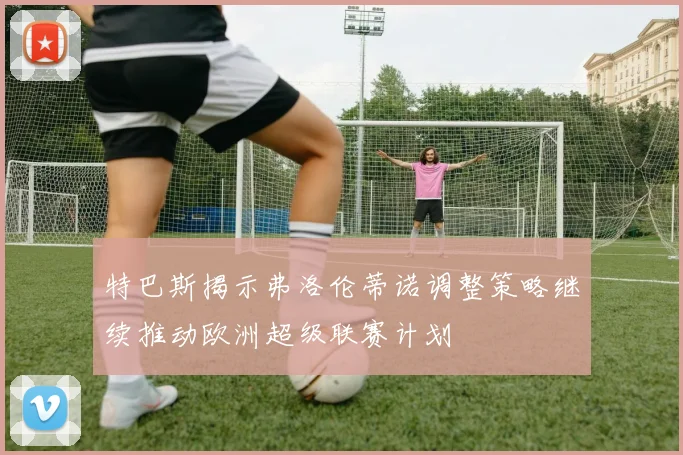 特巴斯揭示弗洛伦蒂诺调整策略继续推动欧洲超级联赛计划