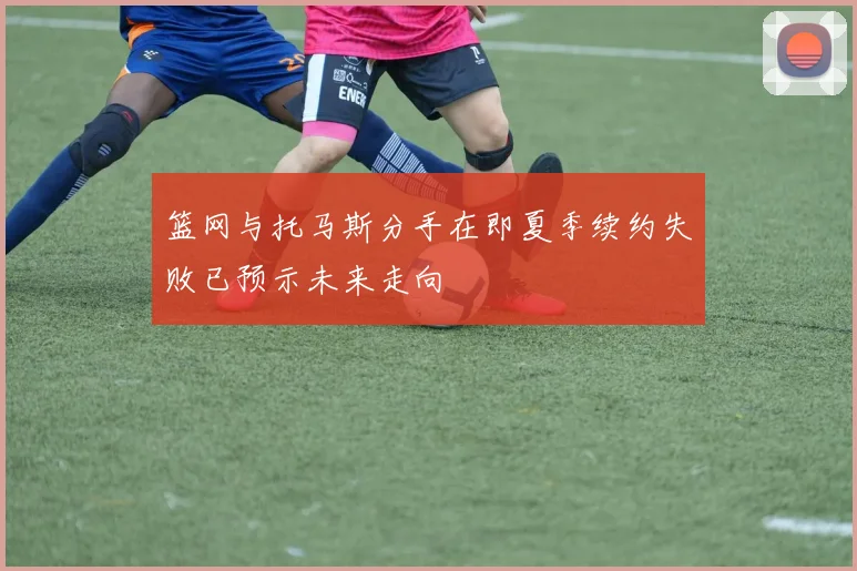 篮网与托马斯分手在即夏季续约失败已预示未来走向